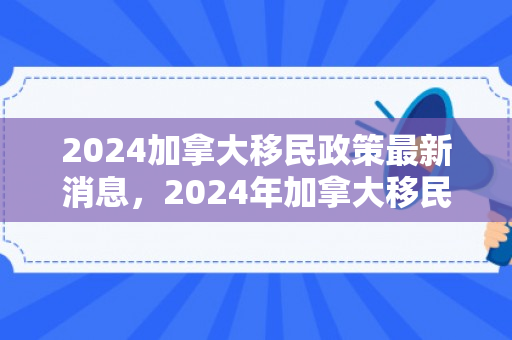 2024加拿大移民政策最新消息，2024年加拿大移民政策最新消息全面解读