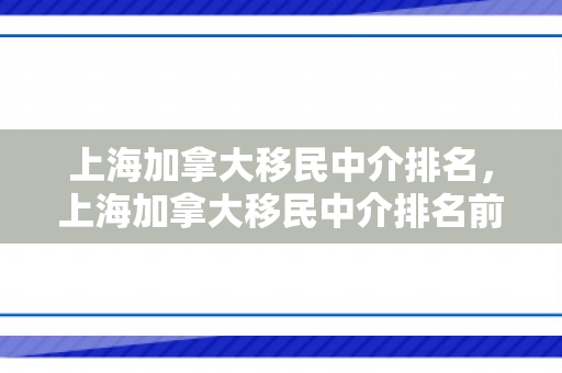 上海加拿大移民中介排名，上海加拿大移民中介排名前10位