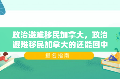 政治避难移民加拿大，政治避难移民加拿大的还能回中国吗