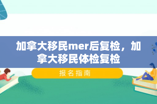 加拿大移民mer后复检，加拿大移民体检复检