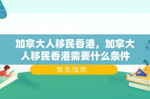 加拿大人移民香港，加拿大人移民香港需要什么条件