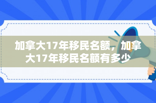 加拿大17年移民名额，加拿大17年移民名额有多少