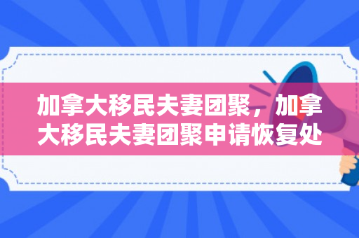 加拿大移民夫妻团聚，加拿大移民夫妻团聚申请恢复处理了吗