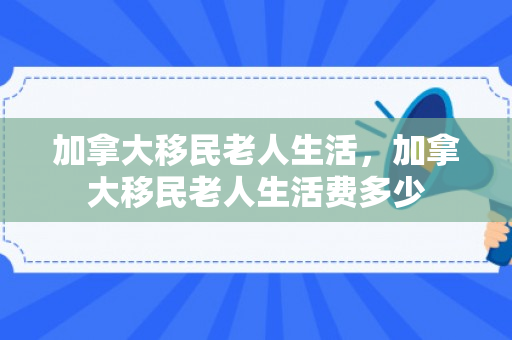 加拿大移民老人生活，加拿大移民老人生活费多少
