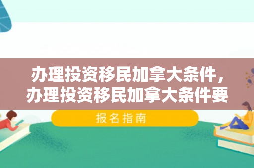 办理投资移民加拿大条件，办理投资移民加拿大条件要求