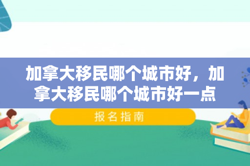 加拿大移民哪个城市好，加拿大移民哪个城市好一点