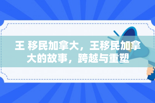 王 移民加拿大，王移民加拿大的故事，跨越与重塑