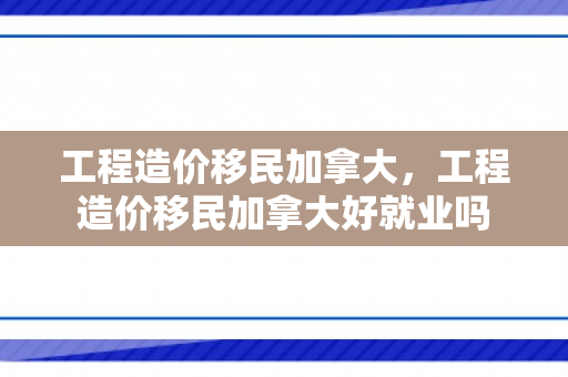 工程造价移民加拿大，工程造价移民加拿大好就业吗
