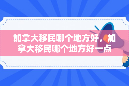 加拿大移民哪个地方好，加拿大移民哪个地方好一点