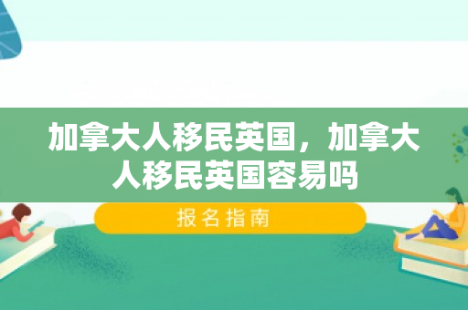 加拿大人移民英国，加拿大人移民英国容易吗