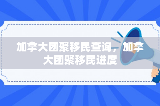 加拿大团聚移民查询，加拿大团聚移民进度