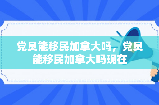 党员能移民加拿大吗，党员能移民加拿大吗现在