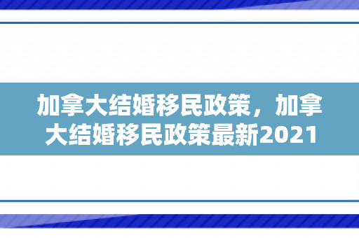 加拿大结婚移民政策，加拿大结婚移民政策最新2021
