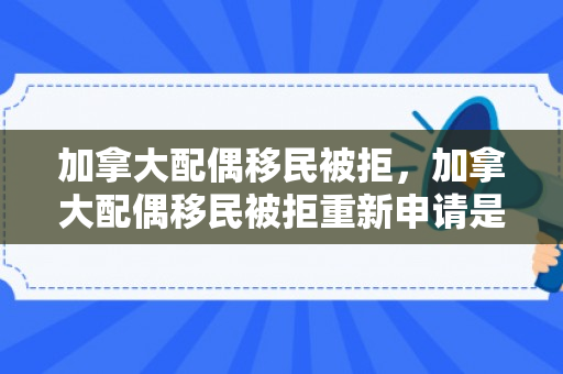 加拿大配偶移民被拒，加拿大配偶移民被拒重新申请是不是要重新登录新账号