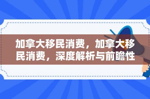 加拿大移民消费，加拿大移民消费，深度解析与前瞻性观察