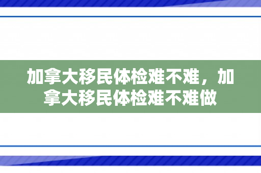 加拿大移民体检难不难，加拿大移民体检难不难做