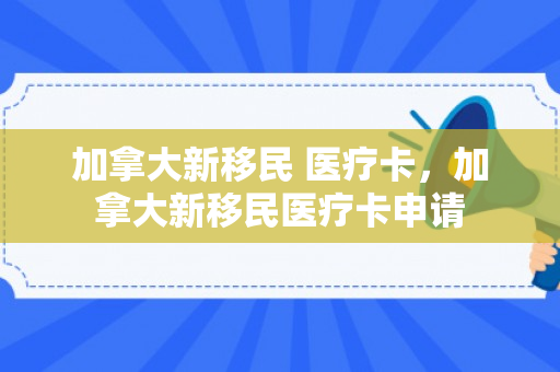 加拿大新移民 医疗卡，加拿大新移民医疗卡申请