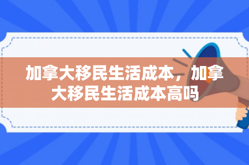 加拿大移民生活成本，加拿大移民生活成本高吗