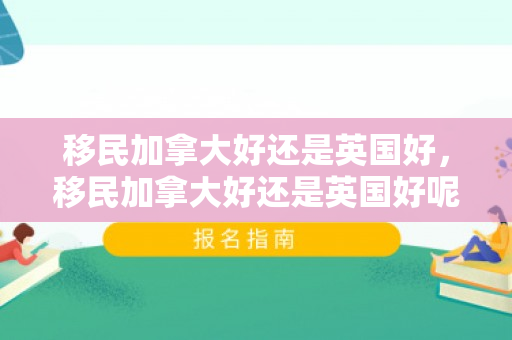 移民加拿大好还是英国好，移民加拿大好还是英国好呢