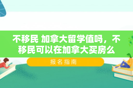 不移民 加拿大留学值吗，不移民可以在加拿大买房么
