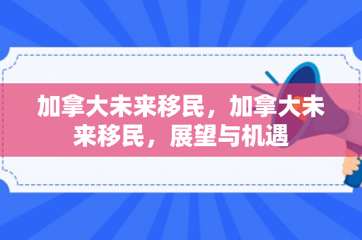 加拿大未来移民，加拿大未来移民，展望与机遇