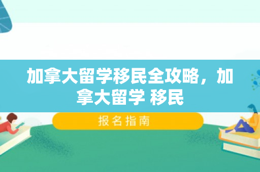 加拿大留学移民全攻略，加拿大留学 移民