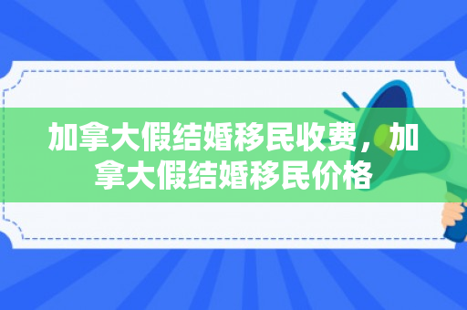 加拿大假结婚移民收费，加拿大假结婚移民价格