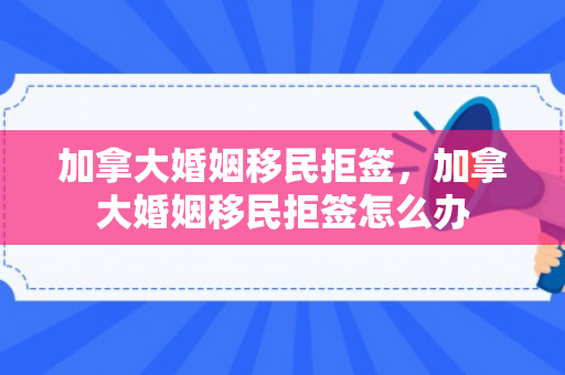 加拿大婚姻移民拒签，加拿大婚姻移民拒签怎么办