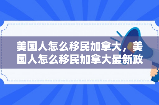 美国人怎么移民加拿大，美国人怎么移民加拿大最新政策