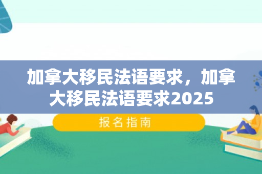 加拿大移民法语要求，加拿大移民法语要求2025
