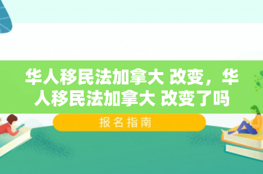 华人移民法加拿大 改变，华人移民法加拿大 改变了吗