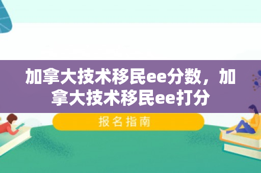 加拿大技术移民ee分数，加拿大技术移民ee打分