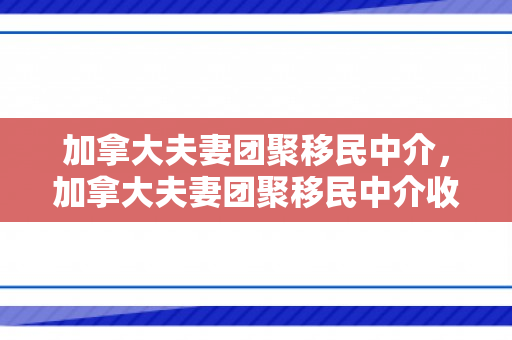 加拿大夫妻团聚移民中介，加拿大夫妻团聚移民中介收费