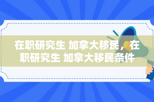 在职研究生 加拿大移民，在职研究生 加拿大移民条件