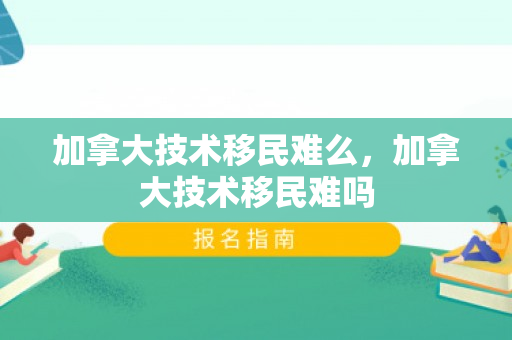 加拿大技术移民难么，加拿大技术移民难吗
