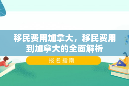 移民费用加拿大，移民费用到加拿大的全面解析