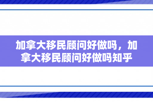 加拿大移民顾问好做吗，加拿大移民顾问好做吗知乎