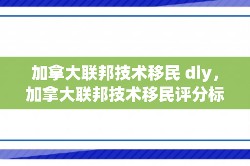 加拿大联邦技术移民 diy，加拿大联邦技术移民评分标准