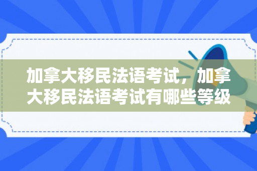 加拿大移民法语考试，加拿大移民法语考试有哪些等级