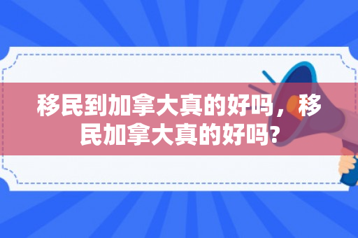 移民到加拿大真的好吗，移民加拿大真的好吗?