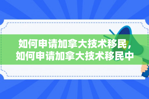 如何申请加拿大技术移民，如何申请加拿大技术移民中执法人员一职位