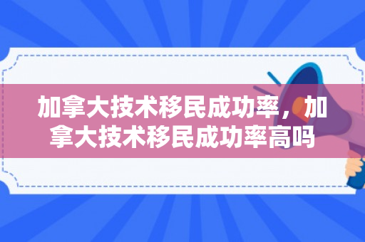 加拿大技术移民成功率，加拿大技术移民成功率高吗