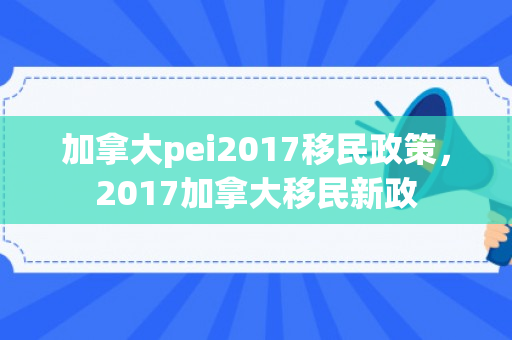 加拿大pei2017移民政策，2017加拿大移民新政