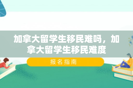 加拿大留学生移民难吗，加拿大留学生移民难度