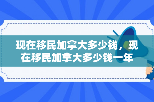 现在移民加拿大多少钱，现在移民加拿大多少钱一年