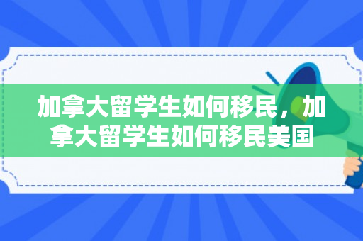 加拿大留学生如何移民，加拿大留学生如何移民美国