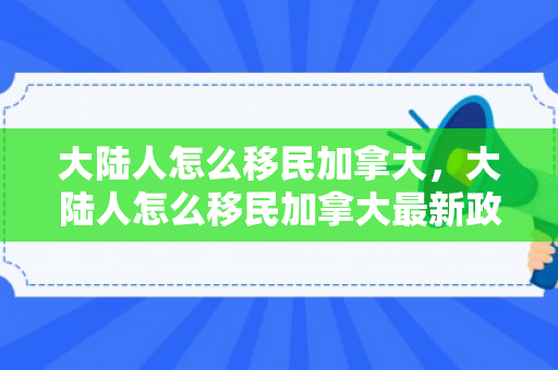 大陆人怎么移民加拿大，大陆人怎么移民加拿大最新政策