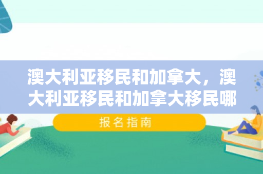 澳大利亚移民和加拿大，澳大利亚移民和加拿大移民哪个好