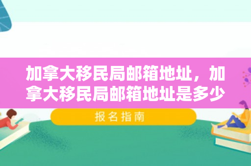 加拿大移民局邮箱地址，加拿大移民局邮箱地址是多少