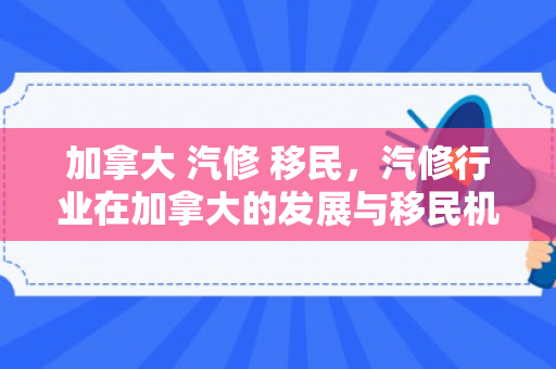 加拿大 汽修 移民，汽修行业在加拿大的发展与移民机遇探索